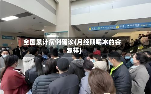 全国累计病例确诊(月经期喝冰的会怎样)